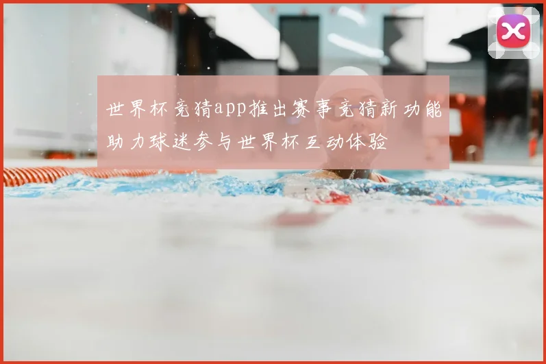 世界杯竞猜app推出赛事竞猜新功能助力球迷参与世界杯互动体验