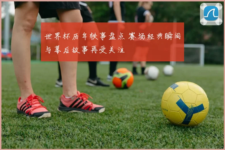 世界杯历年轶事盘点 赛场经典瞬间与幕后故事再受关注