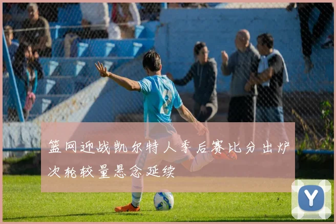 篮网迎战凯尔特人季后赛比分出炉次轮较量悬念延续