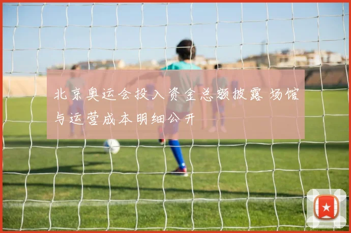 北京奥运会投入资金总额披露 场馆与运营成本明细公开