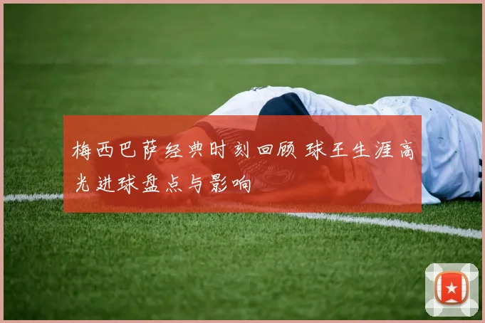 梅西巴萨经典时刻回顾 球王生涯高光进球盘点与影响