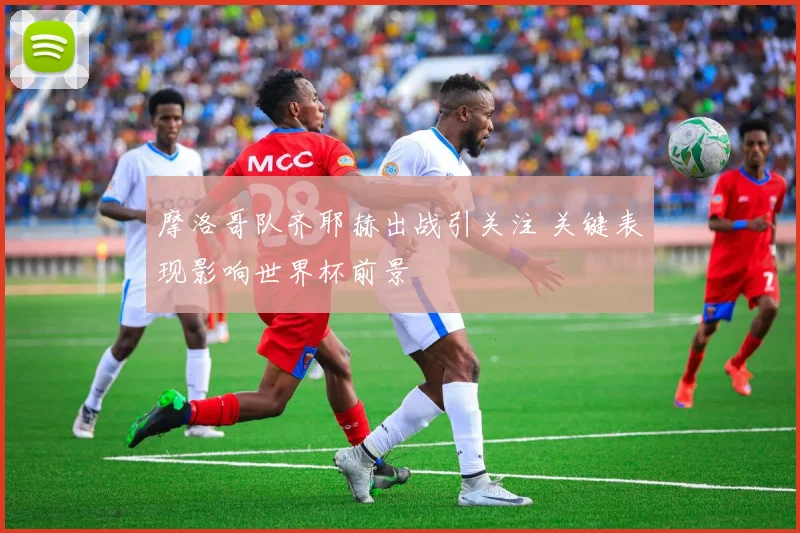 摩洛哥队齐耶赫出战引关注 关键表现影响世界杯前景