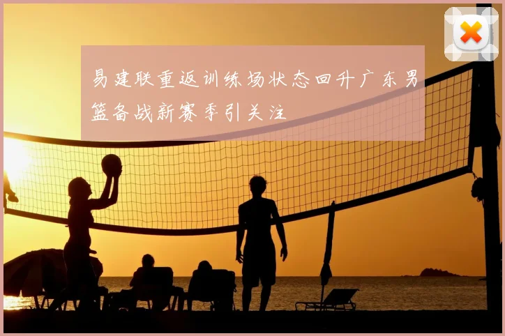 易建联重返训练场状态回升广东男篮备战新赛季引关注