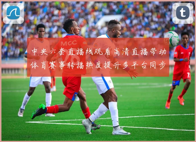 中央六套直播线观看高清直播带动体育赛事转播热度提升多平台同步开放观看入口