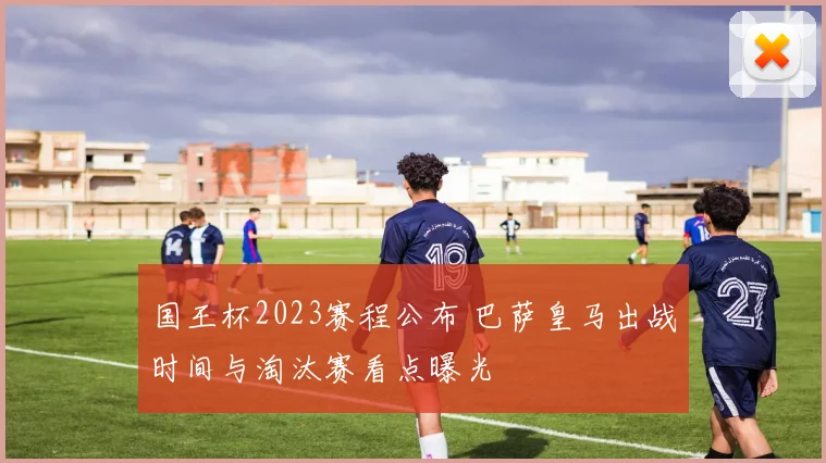 国王杯2023赛程公布 巴萨皇马出战时间与淘汰赛看点曝光