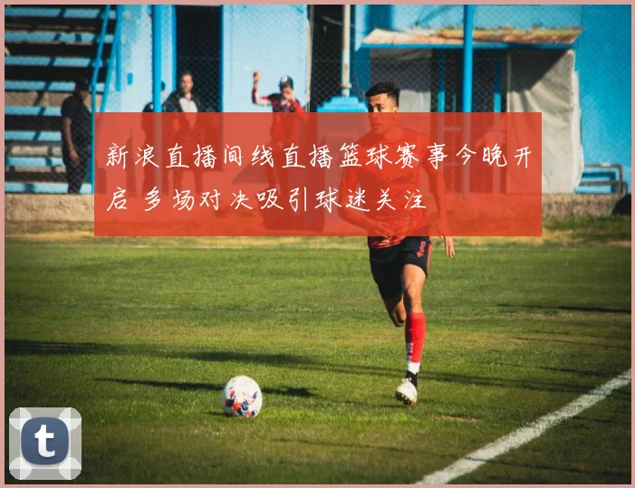 新浪直播间线直播篮球赛事今晚开启 多场对决吸引球迷关注