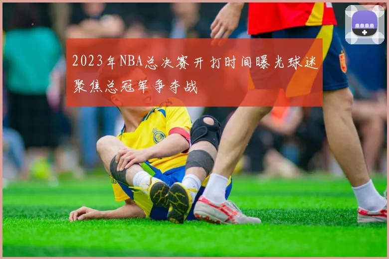 2023年NBA总决赛开打时间曝光球迷聚焦总冠军争夺战