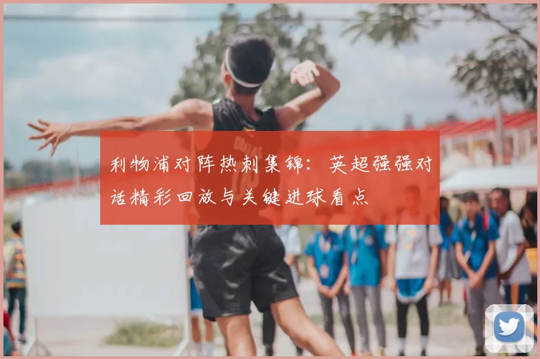 利物浦对阵热刺集锦：英超强强对话精彩回放与关键进球看点