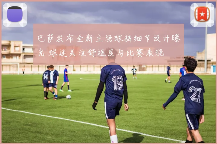 巴萨发布全新主场球裤细节设计曝光 球迷关注舒适度与比赛表现