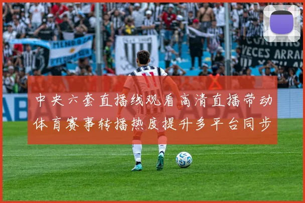 中央六套直播线观看高清直播带动体育赛事转播热度提升多平台同步开放观看入口