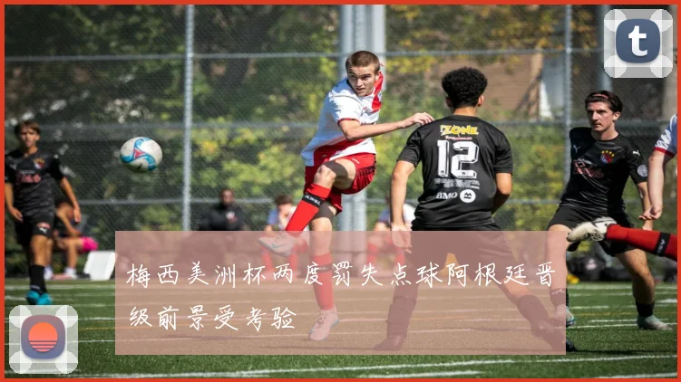 梅西美洲杯两度罚失点球阿根廷晋级前景受考验