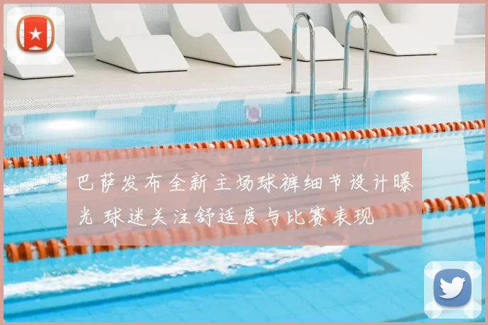 巴萨发布全新主场球裤细节设计曝光 球迷关注舒适度与比赛表现