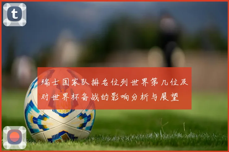 瑞士国家队排名位列世界第几位及对世界杯备战的影响分析与展望
