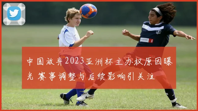 中国放弃2023亚洲杯主办权原因曝光 赛事调整与后续影响引关注