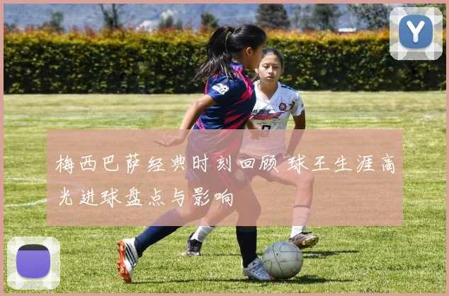 梅西巴萨经典时刻回顾 球王生涯高光进球盘点与影响