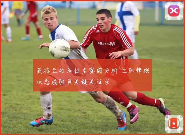 英格兰对乌拉圭赛前分析 主队锋线状态成胜负关键关注点