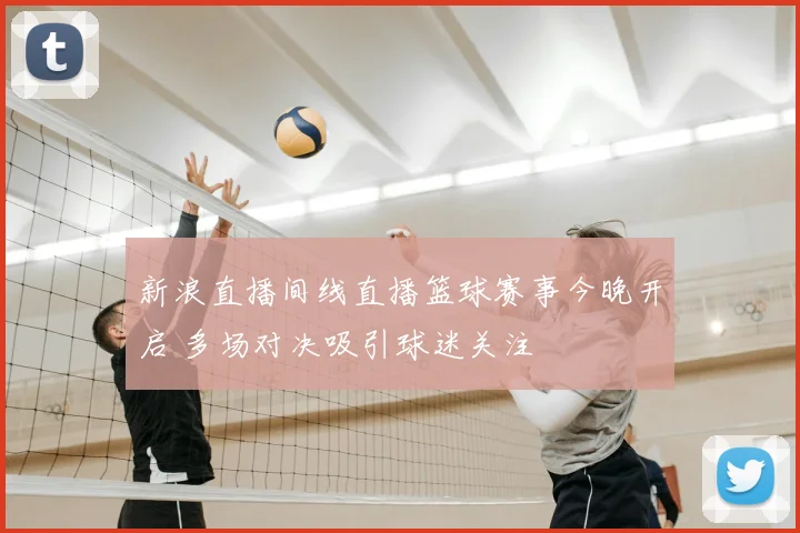 新浪直播间线直播篮球赛事今晚开启 多场对决吸引球迷关注