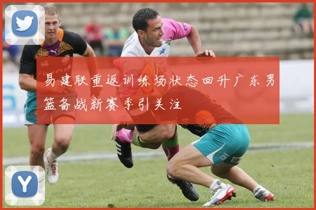 易建联重返训练场状态回升广东男篮备战新赛季引关注