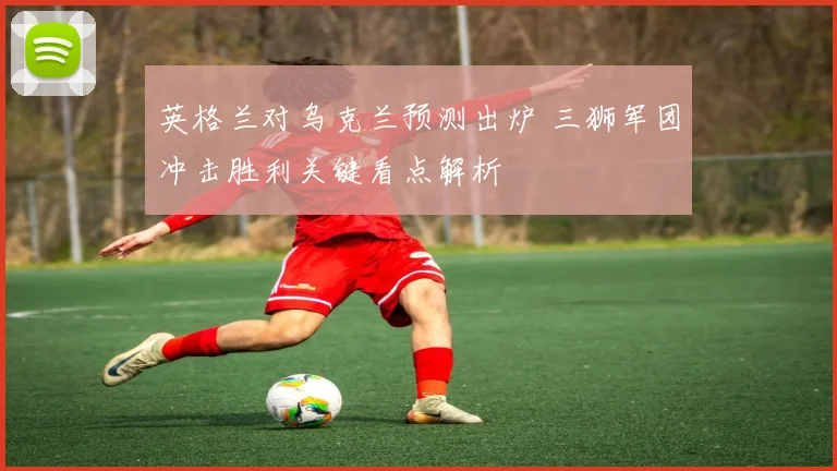 英格兰对乌克兰预测出炉 三狮军团冲击胜利关键看点解析